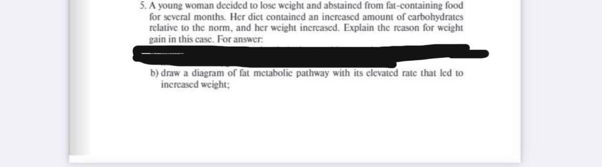 5. A young woman decided to lose weight and abstained from fat-containing food
for several months. Her diet contained an increased amount of carbohydrates
relative to the norm, and her weight increased. Explain the reason for weight
gain in this case. For answer:
b) draw a diagram of fat metabolic pathway with its clevated rate that led to
increased weight;
