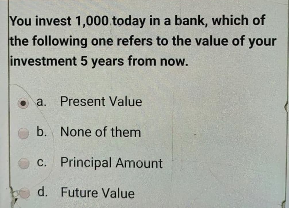 You invest 1,000 today in a bank, which of
the following one refers to the value of your
investment 5 years from now.
a.
Present Value
b. None of them
c. Principal Amount
d. Future Value
