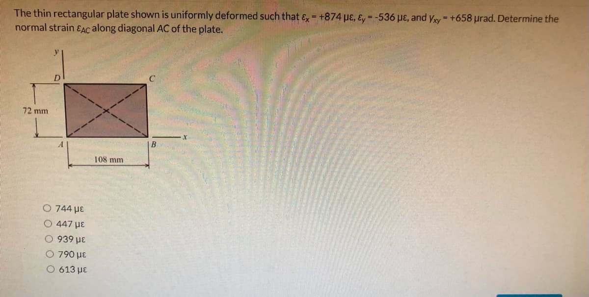 The thin rectangular plate shown is uniformly deformed such that ɛ = +874 pɛ, ɛ, = -536 pɛ, and yry= +658 prad. Determine the
normal strain ɛAC along diagonal AC of the plate.
%3D
D
72 mm
A
|B
108 mm
O 744 µE
O 447 µE
0 939 µE
O 790 µɛ
Ο 613 με
