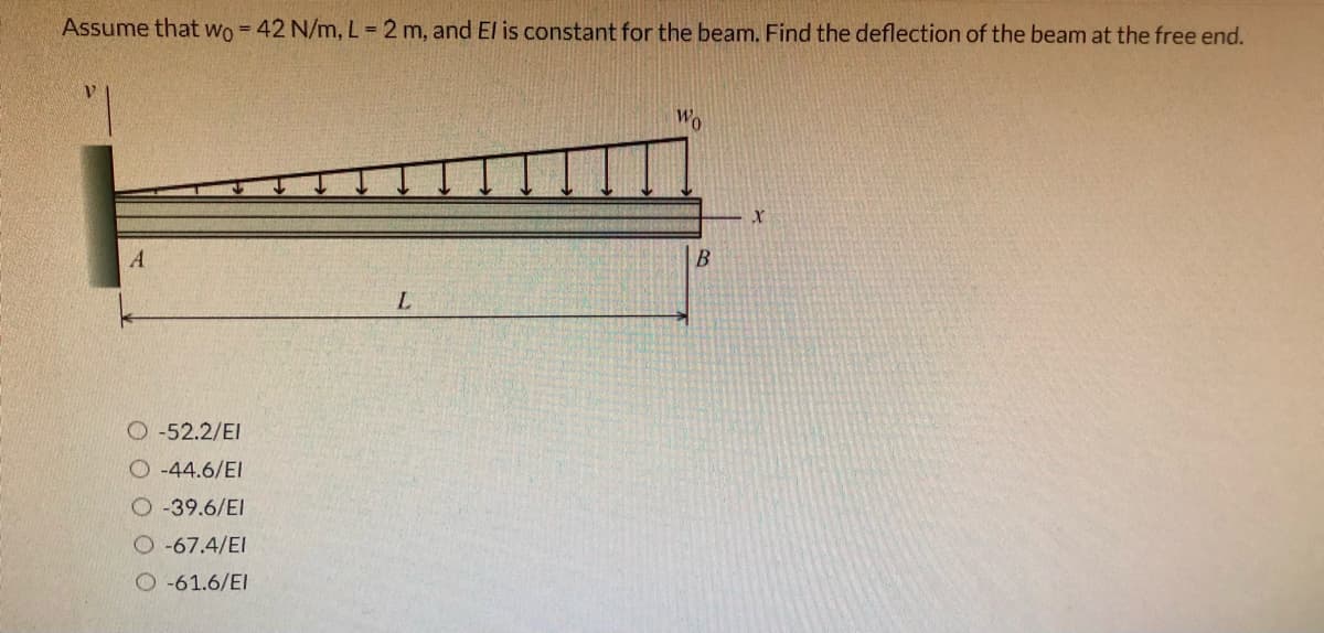 Assume that Wo = 42 N/m, L = 2 m, and El
constant for the beam. Find the deflection of the beam at the free end.
Wo
B
O -52.2/EI
O-44.6/EI
O -39.6/EI
O -67.4/EI
O -61.6/EI
