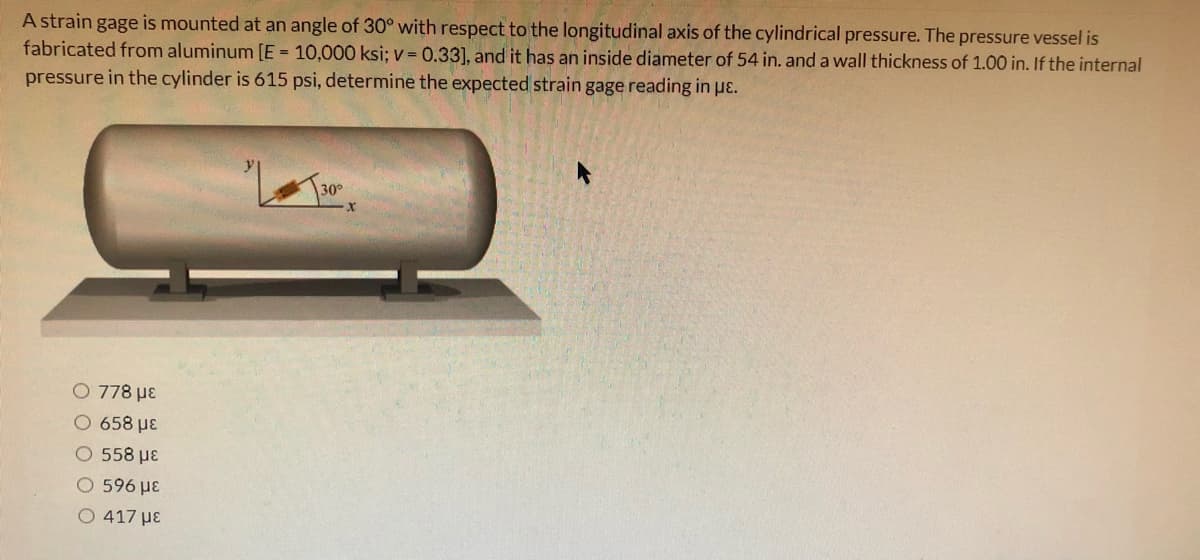 A strain gage is mounted at an angle of 30° with respect to the longitudinal axis of the cylindrical pressure. The pressure vessel is
fabricated from aluminum [E = 10,000 ksi; v = 0.33], and it has an inside diameter of 54 in. and a wall thickness of 1.00 in. If the internal
pressure in the cylinder is 615 psi, determine the expected strain gage reading in pɛ.
30°
O 778 µɛ
O 658 µE
O 558 µE
O 596 µE
O 417 µE
