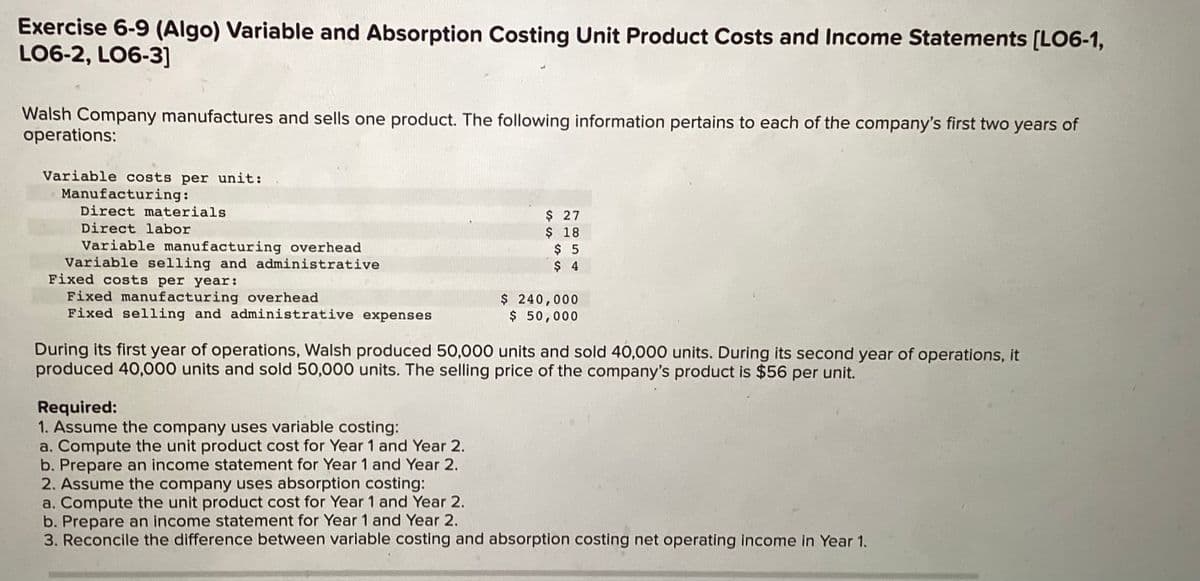 Exercise 6-9 (Algo) Variable and Absorption Costing Unit Product Costs and Income Statements [LO6-1,
LO6-2, LO6-3]
Walsh Company manufactures and sells one product. The following information pertains to each of the company's first two years of
operations:
Variable costs per unit:
Manufacturing:
Direct materials
Direct labor
Variable manufacturing overhead
Variable selling and administrative
Fixed costs per year:
Fixed manufacturing overhead
Fixed selling and administrative expenses
$ 27
$ 18
Required:
1. Assume the company uses variable costing:
a. Compute the unit product cost for Year 1 and Year 2.
b. Prepare an income statement for Year 1 and Year 2.
2. Assume the company uses absorption costing:
a. Compute the unit product cost for Year 1 and Year 2.
$ 5
$ 4
$ 240,000
$ 50,000
During its first year of operations, Walsh produced 50,000 units and sold 40,000 units. During its second year of operations, it
produced 40,000 units and sold 50,000 units. The selling price of the company's product is $56 per unit.
b. Prepare an income statement for Year 1 and Year 2.
3. Reconcile the difference between variable costing and absorption costing net operating income in Year 1.