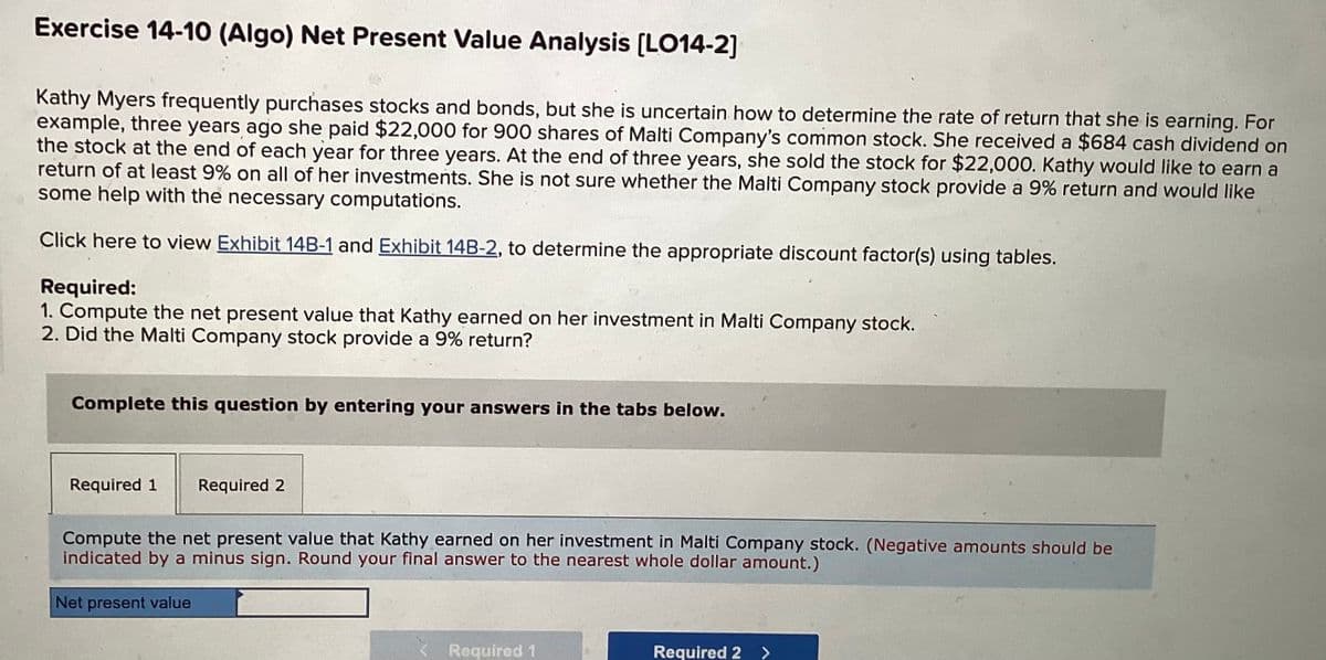 Exercise 14-10 (Algo) Net Present Value Analysis [LO14-2]
Kathy Myers frequently purchases stocks and bonds, but she is uncertain how to determine the rate of return that she is earning. For
example, three years ago she paid $22,000 for 900 shares of Malti Company's common stock. She received a $684 cash dividend on
the stock at the end of each year for three years. At the end of three years, she sold the stock for $22,000. Kathy would like to earn a
return of at least 9% on all of her investments. She is not sure whether the Malti Company stock provide a 9% return and would like
some help with the necessary computations.
Click here to view Exhibit 14B-1 and Exhibit 14B-2, to determine the appropriate discount factor(s) using tables.
Required:
1. Compute the net present value that Kathy earned on her investment in Malti Company stock.
2. Did the Malti Company stock provide a 9% return?
Complete this question by entering your answers in the tabs below.
Required 1 Required 2
Compute the net present value that Kathy earned on her investment in Malti Company stock. (Negative amounts should be
indicated by a minus sign. Round your final answer to the nearest whole dollar amount.)
Net present value
Required 1
Required 2 >