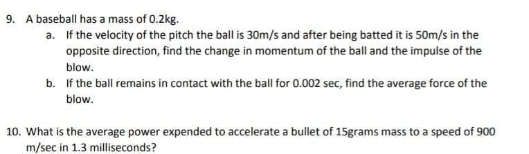 9. A baseball has a mass of 0.2kg.
a. If the velocity of the pitch the ball is 30m/s and after being batted it is 50m/s in the
opposite direction, find the change in momentum of the ball and the impulse of the
blow.
b. If the ball remains in contact with the ball for 0.002 sec, find the average force of the
blow.
10. What is the average power expended to accelerate a bullet of 15grams mass to a speed of 900
m/sec in 1.3 milliseconds?
