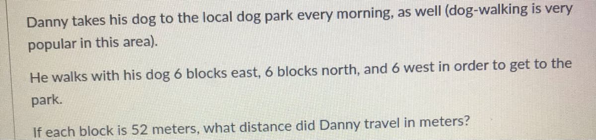 Danny takes his dog to the local dog park every morning, as well (dog-walking is very
popular in this area).
He walks with his dog 6 blocks east, 6 blocks north, and 6 west in order to get to the
park.
If each block is 52 meters, what distance did Danny travel in meters?
