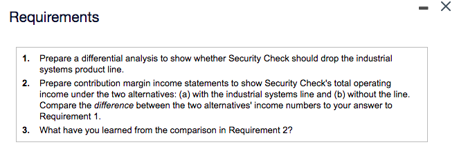 Requirements
1. Prepare a differential analysis to show whether Security Check should drop the industrial
systems product line.
2. Prepare contribution margin income statements to show Security Check's total operating
income under the two alternatives: (a) with the industrial systems line and (b) without the line.
Compare the difference between the two alternatives' income numbers to your answer to
Requirement 1.
3. What have you learned from the comparison in Requirement 2?
