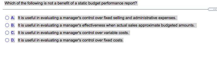 Which of the following is not a benefit of a static budget performance report?
O A. It is useful in evaluating a manager's control over fixed selling and administrative expenses.
O B. It is useful in evaluating a manager's effectiveness when actual sales approximate budgeted amounts.
OC. It is useful in evaluating a manager's control over variable costs.
O D. It is useful in evaluating a manager's control over fixed costs.

