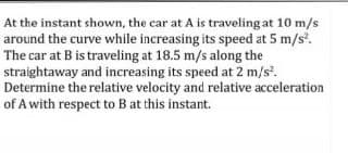 At the instant shown, the car at A is traveling at 10 m/s
around the curve while increasing its speed at 5 m/s.
The car at B is traveling at 18.5 m/s along the
straightaway and increasing its speed at 2 m/s.
Determine the relative velocity and relative acceleration
of A with respect to B at this instant.
