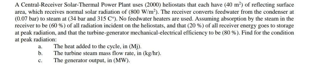 A Central-Receiver Solar-Thermal Power Plant uses (2000) heliostats that each have (40 m?) of reflecting surface
area, which receives normal solar radiation of (800 W/m?). The receiver converts feedwater from the condenser at
(0.07 bar) to steam at (34 bar and 315 C°). No feedwater heaters are used. Assuming absorption by the steam in the
receiver to be (60 %) of all radiation incident on the heliostats, and that (20 %) of all receiver energy goes to storage
at peak radiation, and that the turbine-generator mechanical-electrical efficiency to be (80 %). Find for the condition
at peak radiation:
The heat added to the cycle, in (Mj).
The turbine steam mass flow rate, in (kg/hr).
The generator output, in (MW).
а.
b.
с.
