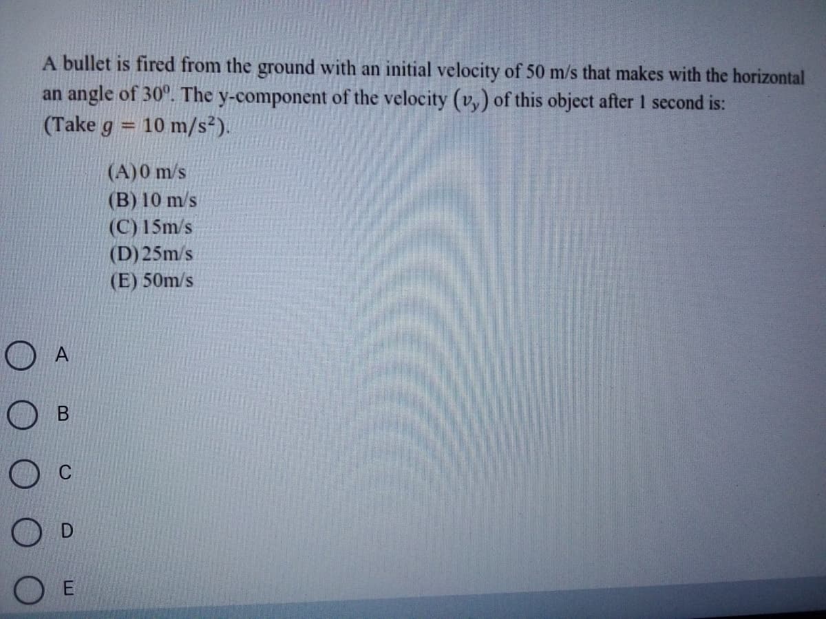 A bullet is fired from the ground with an initial velocity of 50 m/s that makes with the horizontal
an angle of 30. The y-component of the velocity (v,) of this object after 1 second is:
(Take g = 10 m/s²).
(A)0 m/s
(B) 10 m/s
(C) 15m/s
(D) 25m/s
(E) 50m/s
O E
