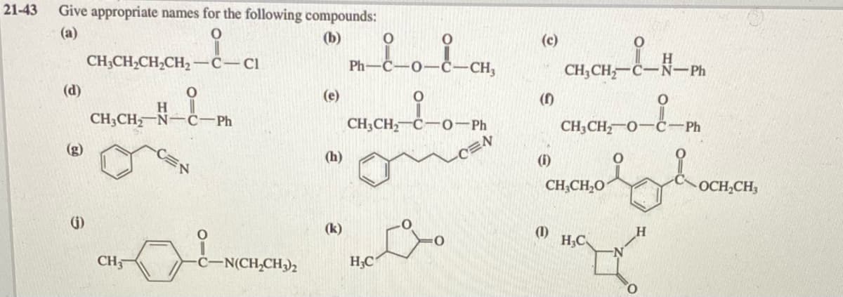 21-43
Give appropriate names for the following compounds:
(а)
(b)
(с)
CH;CH,CH,CH2 -C-ci
Ph
CH,
CH,CH-C-N-Ph
(d)
(e)
()
H.
CH3CH N-ċ-Ph
CH3CH,-Č-0-Ph
CH3CH 0-C-Ph
(g)
hoonon
(h)
(1)
CH;CH,O
OCH CH,
(G)
(k)
(1)
H,C
CH-
C-N(CH,CH3)2
H;C
O.
