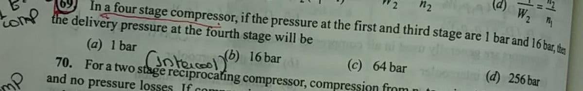 (p)
W2 T
n2
In a four stage compressor, if the pressure at the first and third stage are 1 bar and 16 bar the
to the delivery pressure at the fourth stage will be
anteiceol y6) 16 bar
70. For a two stage reciprocating compressor, compression from
(a) 1 bar
(c) 64 bar
(d) 256 bar
and no pressure losses. If con
