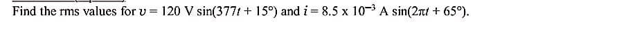 Find the rms values for v = 120 V sin(377t + 15°) and i = 8.5 x 10- A sin(2rt + 65°).
