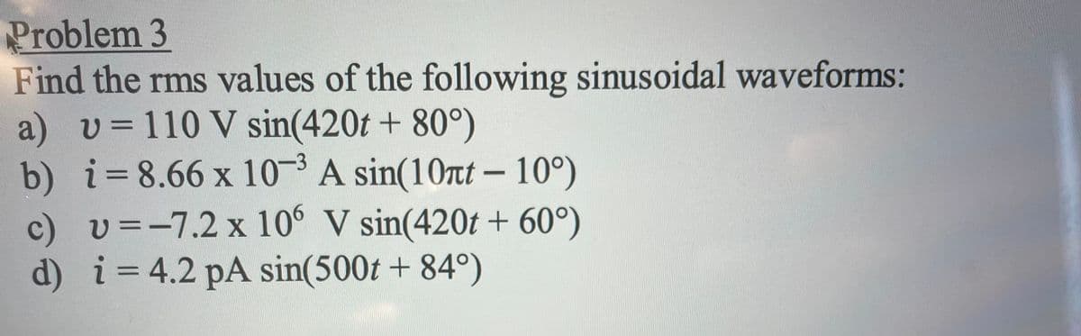 Problem 3
Find the rms values of the following sinusoidal waveforms:
a) v= 110 V sin(420t + 80°)
b) i=8.66 x 10- A sin(10rt - 10°)
c) v =-7.2 x 106 V sin(420t + 60°)
d) i=4.2 pA sin(500t + 84°)
