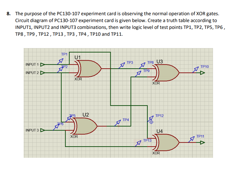 8. The purpose of the PC130-107 experiment card is observing the normal operation of XOR gates.
Circuit diagram of PC130-107 experiment card is given below. Create a truth table according to
INPUT1, INPUT2 and INPUT3 combinations, then write logic level of test points TP1, TP2, TP5, TP6,
TP8, TP9 , ΤP12 , TP13 , TP3 , TP4 , TP10 and TΡ11.
TP1
U1
TP3
TP8 U3
INPUT 1 D
TP2
TP10
ТР9
INPUT 2 D
XOR
XOR
U2
TP12
TP4
INPUT 3
U4
XOR
ТР1
TP13
XOR

