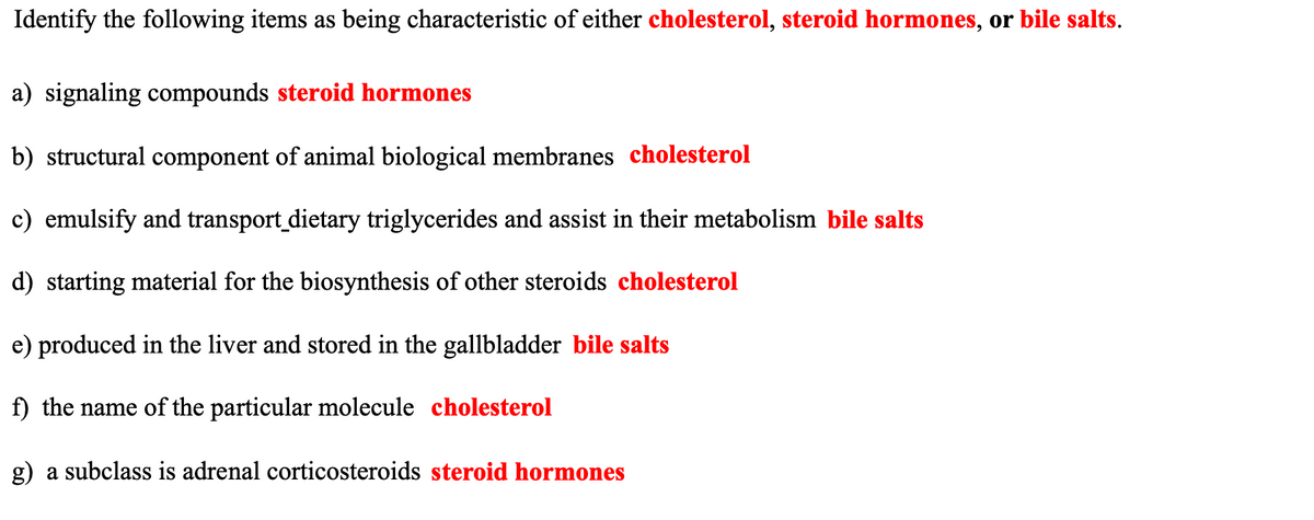 Identify the following items as being characteristic of either cholesterol, steroid hormones, or bile salts.
a) signaling compounds steroid hormones
b) structural component of animal biological membranes cholesterol
c) emulsify and transport_dietary triglycerides and assist in their metabolism bile salts
d) starting material for the biosynthesis of other steroids cholesterol
e) produced in the liver and stored in the gallbladder bile salts
f) the name of the particular molecule cholesterol
g) a subclass is adrenal corticosteroids steroid hormones