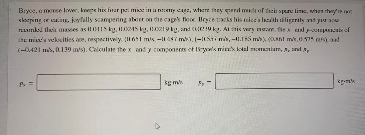 Bryce, a mouse lover, keeps his four pet mice in a roomy cage, where they spend much of their spare time, when they're not
sleeping or eating, joyfully scampering about on the cage's floor. Bryce tracks his mice's health diligently and just now
recorded their masses as 0.0115 kg, 0.0245 kg, 0.0219 kg, and 0.0239 kg. At this very instant, the x- and y-components of
the mice's velocities are, respectively, (0.651 m/s,-0.487 m/s), (-0.557 m/s, -0.185 m/s), (0.861 m/s, 0.575 m/s), and
(-0.421 m/s, 0.139 m/s). Calculate the x- and y-components of Bryce's mice's total momentum, Px and py.
Px =
kg-m/s
Py=
kg-m/s
