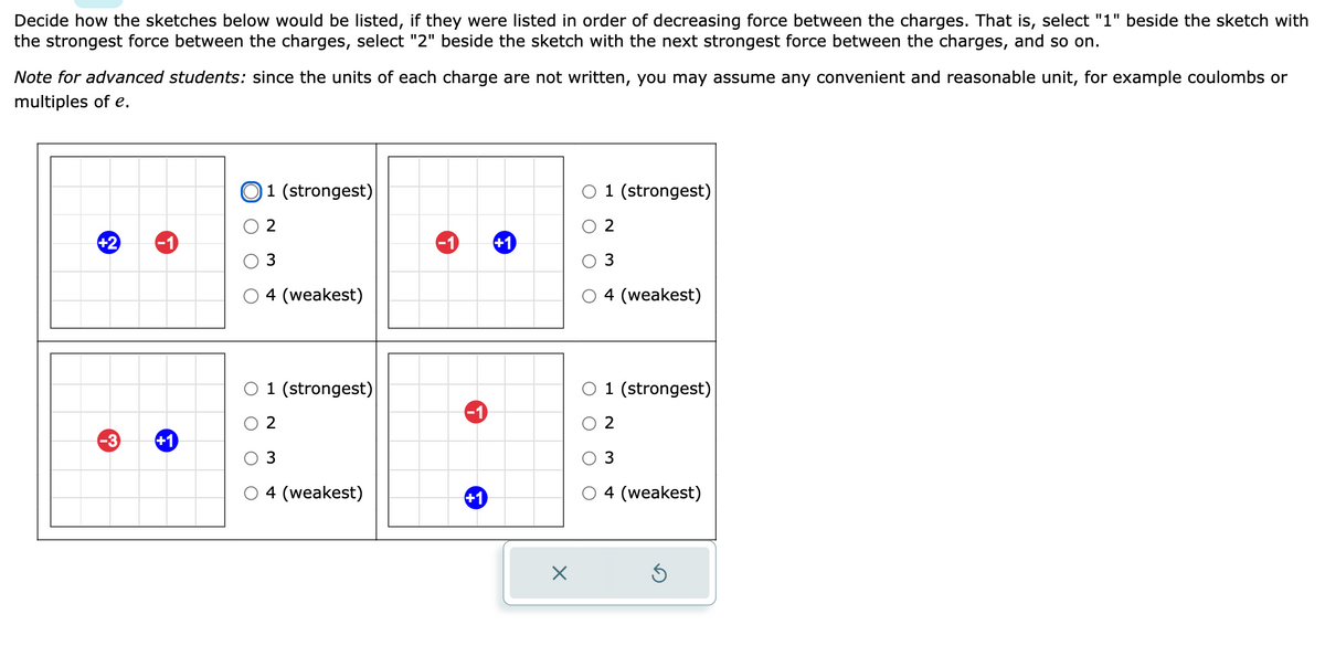 Decide how the sketches below would be listed, if they were listed in order of decreasing force between the charges. That is, select "1" beside the sketch with
the strongest force between the charges, select "2" beside the sketch with the next strongest force between the charges, and so on.
Note for advanced students: since the units of each charge are not written, you may assume any convenient and reasonable unit, for example coulombs or
multiples of e.
+2
-3
+1
1 (strongest)
2
3
4 (weakest)
1 (strongest)
2
3
4 (weakest)
+1
+1
X
1 (strongest)
2
3
4 (weakest)
1 (strongest)
2
3
4 (weakest)