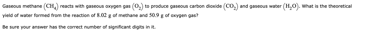 Gaseous methane (CH4) reacts with gaseous oxygen gas (0₂) to produce gaseous carbon dioxide (CO₂) and gaseous water (H₂O). What is the theoretical
yield of water formed from the reaction of 8.02 g of methane and 50.9 g of oxygen gas?
Be sure your answer has the correct number of significant digits in it.