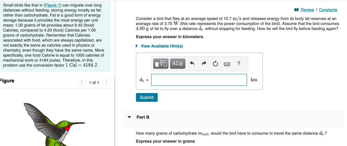 Small birds like that in (Figure 1) can migrate over long
distances without feeding, storing energy mostly as fat
rather than carbohydrate. Fat is a good form of energy
storage because it provides the most energy per unit
mass: 1.00 grams of fat provides about 9.40 (food)
Calories, compared to 4.20 (food) Calories per 1.00
grams of carbohydrate. Remember that Calories
associated with food, which are always capitalized, are
not exactly the same as calories used in physics or
chemistry, even though they have the same name. More
specifically, one food Calorie is equal to 1000 calories of
mechanical work or 4184 joules. Therefore, in this
problem use the conversion factor 1 Cal = 4184 J.
Figure
1 of 1
>
Review | Constants
Consider a bird that flies at an average speed of 10.7 m/s and releases energy from its body fat reserves at an
average rate of 3.70 W (this rate represents the power consumption of the bird). Assume that the bird consumes
4.00 g of fat to fly over a distance do without stopping for feeding. How far will the bird fly before feeding again?
Express your answer in kilometers.
► View Available Hint(s)
db
||
=
Submit
Part B
ΨΕ ΑΣΦ
X
?
km
How many grams of carbohydrate mcarb would the bird have to consume to travel the same distance di ?
Express your answer in grams