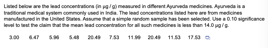 Listed below are the lead concentrations (in µg / g) measured in different Ayurveda medicines. Ayurveda is a
traditional medical system commonly used in India. The lead concentrations listed here are from medicines
manufactured in the United States. Assume that a simple random sample has been selected. Use a 0.10 significance
level to test the claim that the mean lead concentration for all such medicines is less than 14.0 µg / g.
3.00
6.47
5.96
5.48
20.49
7.53
11.99
20.49
11.53
17.53

