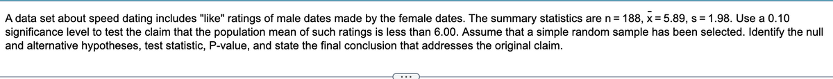 A data set about speed dating includes "like" ratings of male dates made by the female dates. The summary statistics are n = 188, x= 5.89, s= 1.98. Use a 0.10
significance level to test the claim that the population mean of such ratings is less than 6.00. Assume that a simple random sample has been selected. Identify the null
and alternative hypotheses, test statistic, P-value, and state the final conclusion that addresses the original claim.
