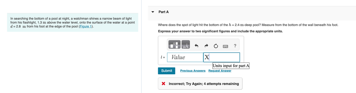 In searching the bottom of a pool at night, a watchman shines a narrow beam of light
from his flashlight, 1.3 m above the water level, onto the surface of the water at a point
d = 2.8 m from his foot at the edge of the pool (Figure 1).
Part A
Where does the spot of light hit the bottom of the h = 2.4-m-deep pool? Measure from the bottom of the wall beneath his foot.
Express your answer to two significant figures and include the appropriate units.
1 =
Value
Submit
X
?
Units input for part A
Previous Answers Request Answer
X Incorrect; Try Again; 4 attempts remaining