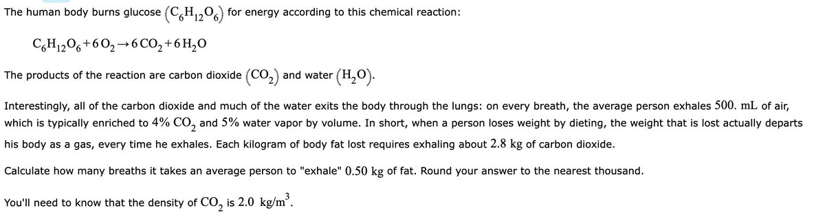 The human body burns glucose (C6H₁₂O) for energy according to this chemical reaction:
12
C6H12O6 +60₂ 6CO₂ + 6H₂O
The products of the reaction are carbon dioxide (CO₂) and water (H₂O).
Interestingly, all of the carbon dioxide and much of the water exits the body through the lungs: on every breath, the average person exhales 500. mL of air,
which is typically enriched to 4% CO₂ and 5% water vapor by volume. In short, when a person loses weight by dieting, the weight that is lost actually departs
his body as a gas, every time he exhales. Each kilogram of body fat lost requires exhaling about 2.8 kg of carbon dioxide.
Calculate how many breaths it takes an average person to "exhale" 0.50 kg of fat. Round your answer to the nearest thousand.
You'll need to know that the density of CO₂ is 2.0 kg/m³.