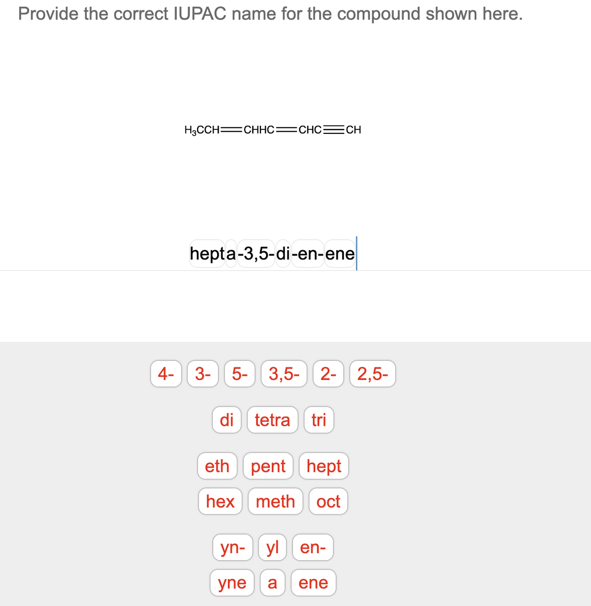 Provide the correct IUPAC name for the compound shown here.
H3CCH=CHHC CHC=CH
hepta-3,5-di-en-ene
4- 3-
5- 3,5- 2- 2,5-
di tetra tri
eth pent hept
hex meth oct
yn-yl en-
yne a ene