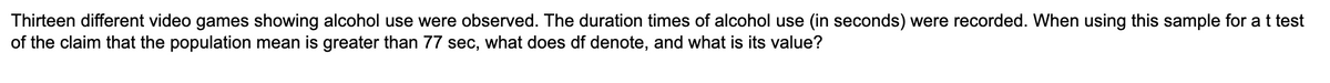 Thirteen different video games showing alcohol use were observed. The duration times of alcohol use (in seconds) were recorded. When using this sample for a t test
of the claim that the population mean is greater than 77 sec, what does df denote, and what is its value?
