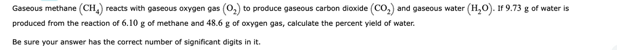 Gaseous methane (CH4) reacts with gaseous oxygen gas (O₂) to produce gaseous carbon dioxide (CO₂) and gaseous water (H₂O). If 9.73 g of water is
produced from the reaction of 6.10 g of methane and 48.6 g of oxygen gas, calculate the percent yield of water.
Be sure your answer has the correct number of significant digits in it.