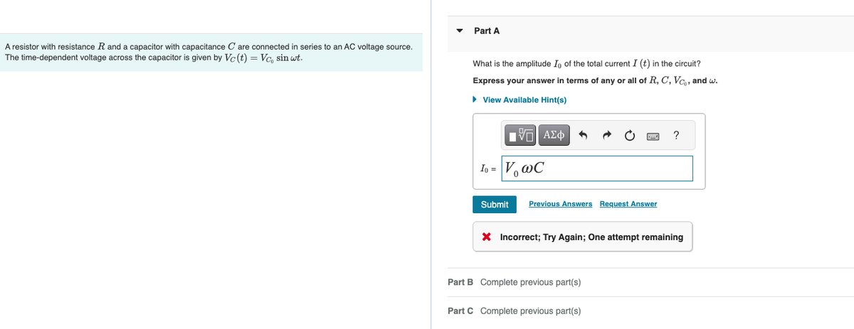 A resistor with resistance R and a capacitor with capacitance C are connected in series to an AC voltage source.
The time-dependent voltage across the capacitor is given by Vc (t) = Vc, sin wt.
Part A
What is the amplitude Io of the total current I (t) in the circuit?
Express your answer in terms of any or all of R, C, Vc, and w.
► View Available Hint(s)
IVE ΑΣΦ
Io = V₂ WC
Submit Previous Answers Request Answer
X Incorrect; Try Again; One attempt remaining
Part B Complete previous part(s)
?
Part C Complete previous part(s)