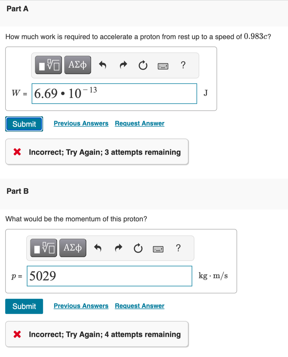 Part A
How much work is required to accelerate a proton from rest up to a speed of 0.983c?
15| ΑΣΦ
W = 6.69 10
Submit Previous Answers Request Answer
Part B
X Incorrect; Try Again; 3 attempts remaining
13
What would be the momentum of this proton?
ID| ΑΣΦ
P = 5029
Submit
Previous Answers Request Answer
?
?
X Incorrect; Try Again; 4 attempts remaining
J
kg. m/s