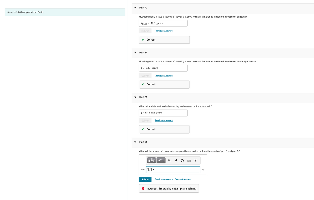 A star is 16.6 light-years from Earth.
Part A
How long would it take a spacecraft traveling 0.950c to reach that star as measured by observer on Earth?
tEarth 17.5 years
Submit
✓
Part B
Correct
How long would it take a spacecraft traveling 0.950c to reach that star as measured by observer on the spacecraft?
t = 5.46 years
Submit
✓
Previous Answers
Part C
Correct
Submit
What is the distance traveled according to observers on the spacecraft?
15.18 light-years
Previous Answers
Part D
Correct
Previous Answers
v= 5.18
What will the spacecraft occupants compute their speed to be from the results of part B and part C?
IT| ΑΣΦ
Submit Previous Answers Request Answer
?
X Incorrect; Try Again; 3 attempts remaining
.C