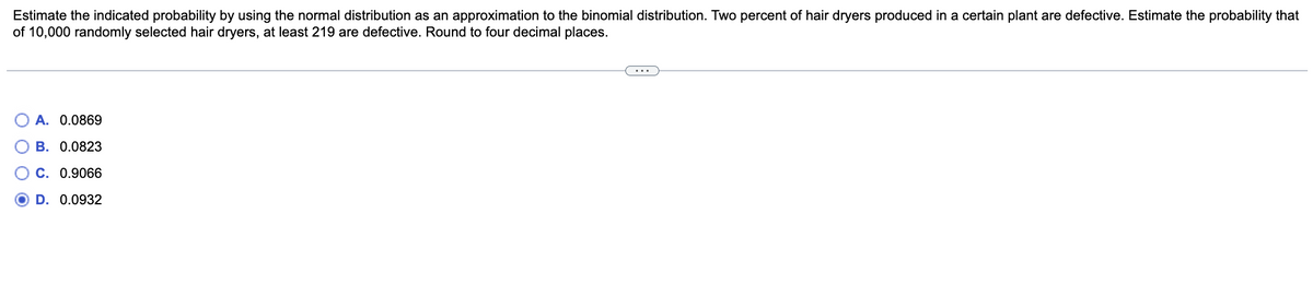 Estimate the indicated probability by using the normal distribution as an approximation to the binomial distribution. Two percent of hair dryers produced in a certain plant are defective. Estimate the probability that
of 10,000 randomly selected hair dryers, at least 219 are defective. Round to four decimal places.
A. 0.0869
B. 0.0823
C. 0.9066
D. 0.0932
