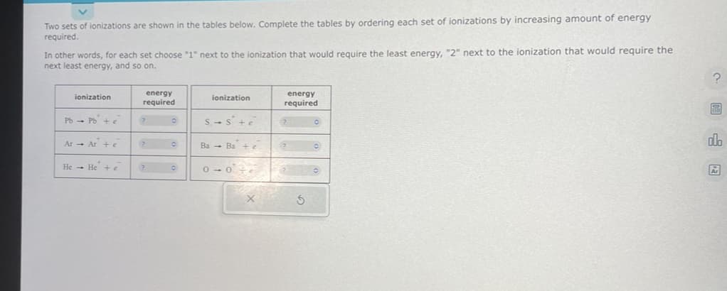 Two sets of ionizations are shown in the tables below. Complete the tables by ordering each set of ionizations by increasing amount of energy
required.
In other words, for each set choose "1" next to the ionization that would require the least energy, "2" next to the ionization that would require the
next least energy, and so on.
ionization
PbPb + e
Ar Ar + e
He He + e
energy
required
? O
?0
?
O
ionization
S-S+e
Ba Ba + e
0-0
energy
required
20
2
67
S
?
8
olo