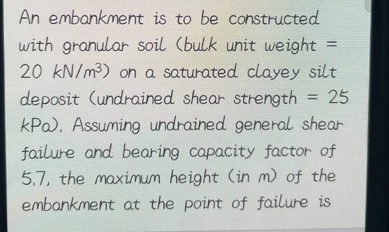 An embankment is to be constructed
with granular soil (bulk unit weight
20 kN/m³) on a saturated clayey silt
deposit (undrained shear strength = 25
kPa). Assuming undrained general shear
failure and bearing capacity factor of
5.7, the maximum height (in m) of the
embankment at the point of failure is
=