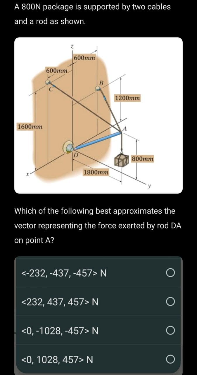 A 800N package is supported by two cables
and a rod as shown.
1600mm
600mm.
600mm
1800mm
B
<-232, -437, -457> N
<232, 437, 457> N
Which of the following best approximates the
vector representing the force exerted by rod DA
on point A?
<0,-1028, -457> N
<0, 1028, 457> N
1200mm
800mm