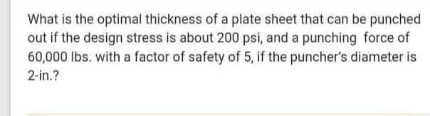 What is the optimal thickness of a plate sheet that can be punched
out if the design stress is about 200 psi, and a punching force of
60,000 lbs. with a factor of safety of 5, if the puncher's diameter is
2-in.?
