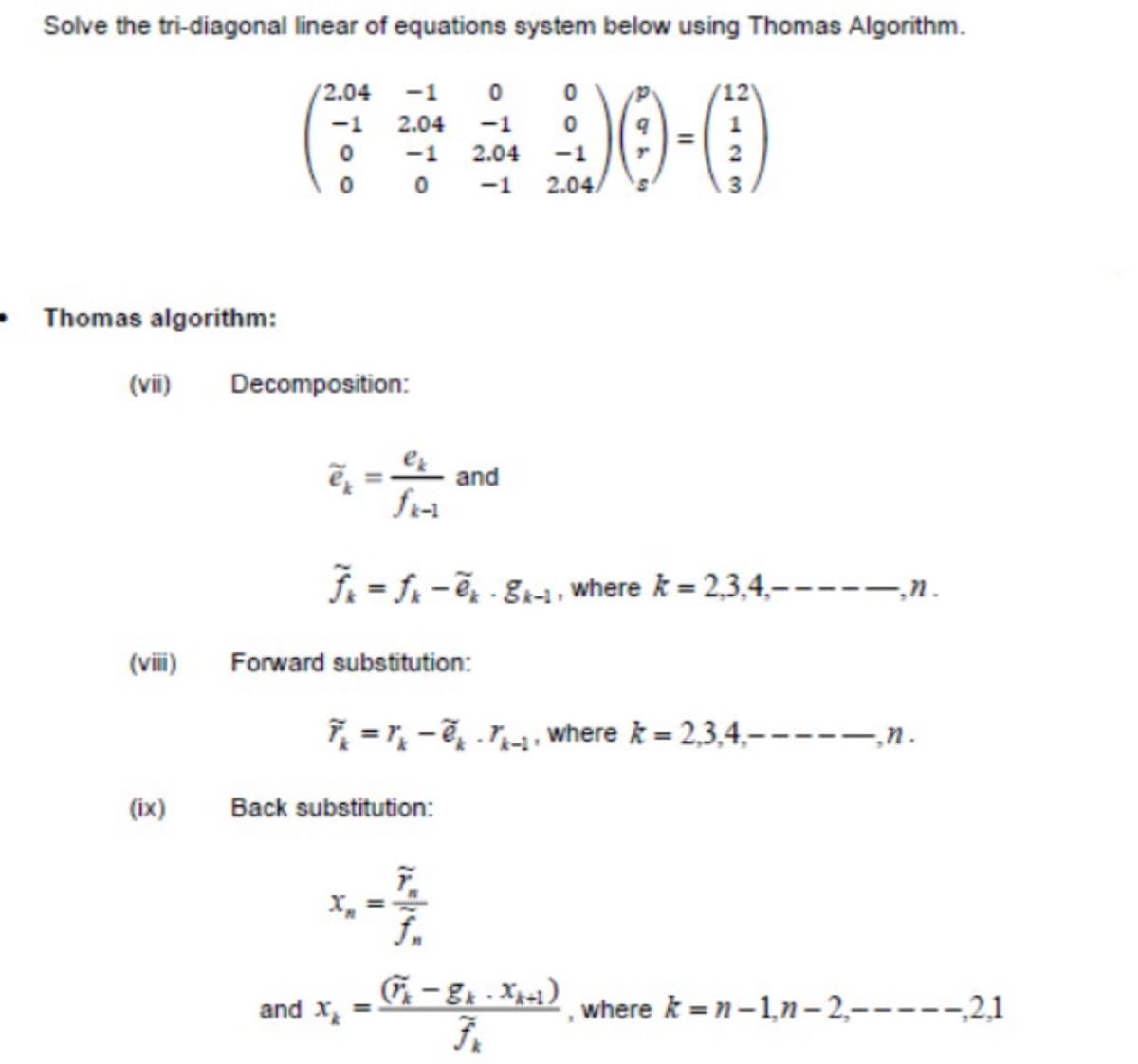 Solve the tri-diagonal linear of equations system below using Thomas Algorithm.
(2.04
-1
-1 2.04
-1
-1
2.04
-1
0 0 -1
2.04.
Thomas algorithm:
(vii)
Decomposition:
and
f. = f -ě, - 81-1, where k = 2,3,4,–
‚n.
(viii)
Forward substitution:
7 = r, - 7, .7, where k = 2,3,4,-
–,n.
(ix)
Back substitution:
and X
where k = n-1,n– 2,-----,2,1
%3D
