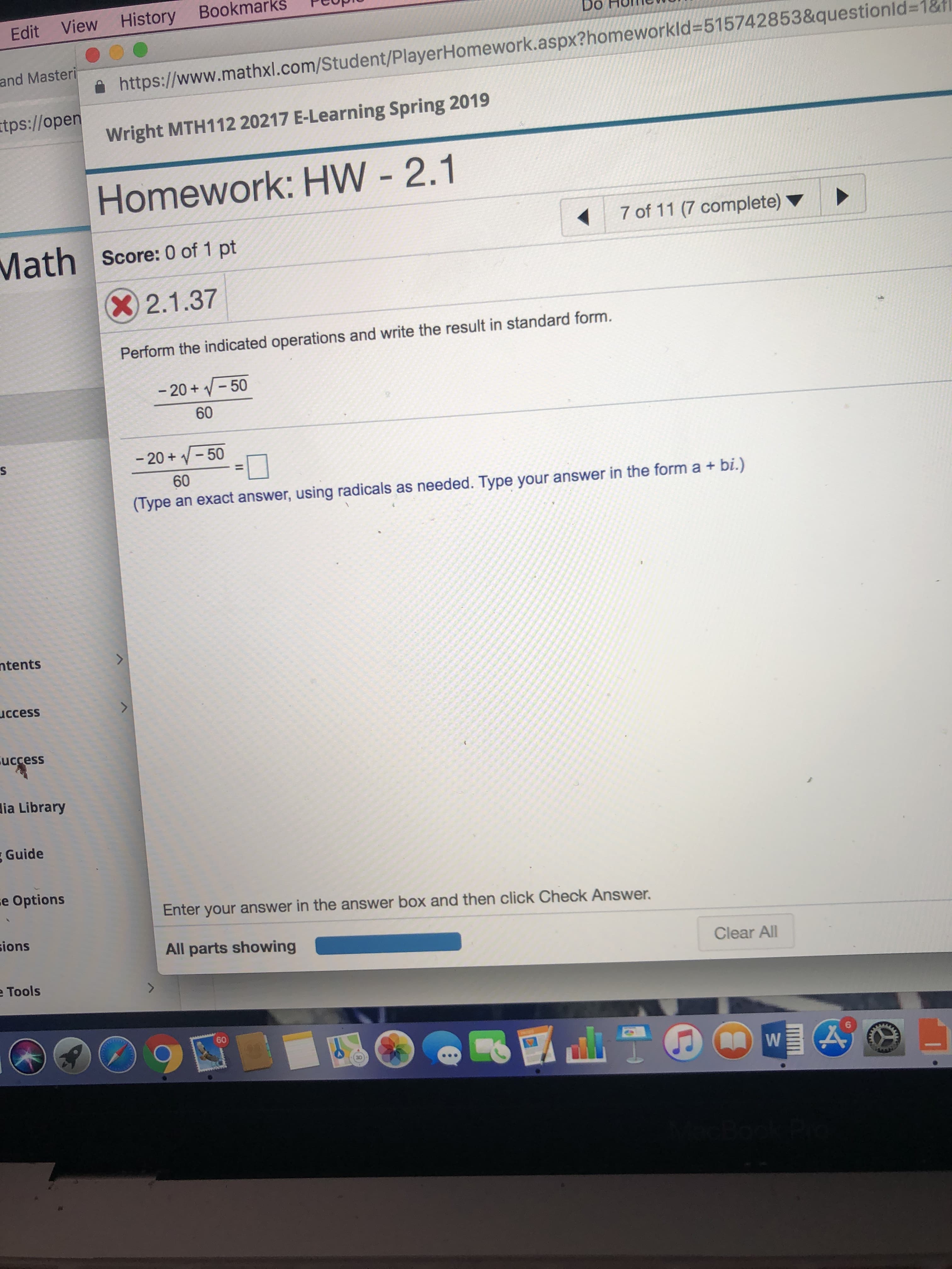 Edit View History Bookmarks plUp
and Masteri
tps://oper
Do HulTle0
i https://www.mathxl.com/Student/PlayerHomework.aspx?homeworkid-515742853&questionld-18
Wright MTH112 20217 E-Learning Spring 2019
Homework: HW - 2.1
Score: 0 of 1 pt
7 of 11 (7 complete)
2.1.37
Perform the indicated operations and write the result in standard form.
-20V-50
60
-20+ 50
60
iype an exact answer, using radicals as needed. Type your answer i he form a + bi.)
ur answer in the form a +bi.)
tents
ccess
uccess
ia Library
Guide
e Options
Enter your answer in the answer box and then click Check Answer.
ions
All parts showing
Clear All
Tools
60
6
