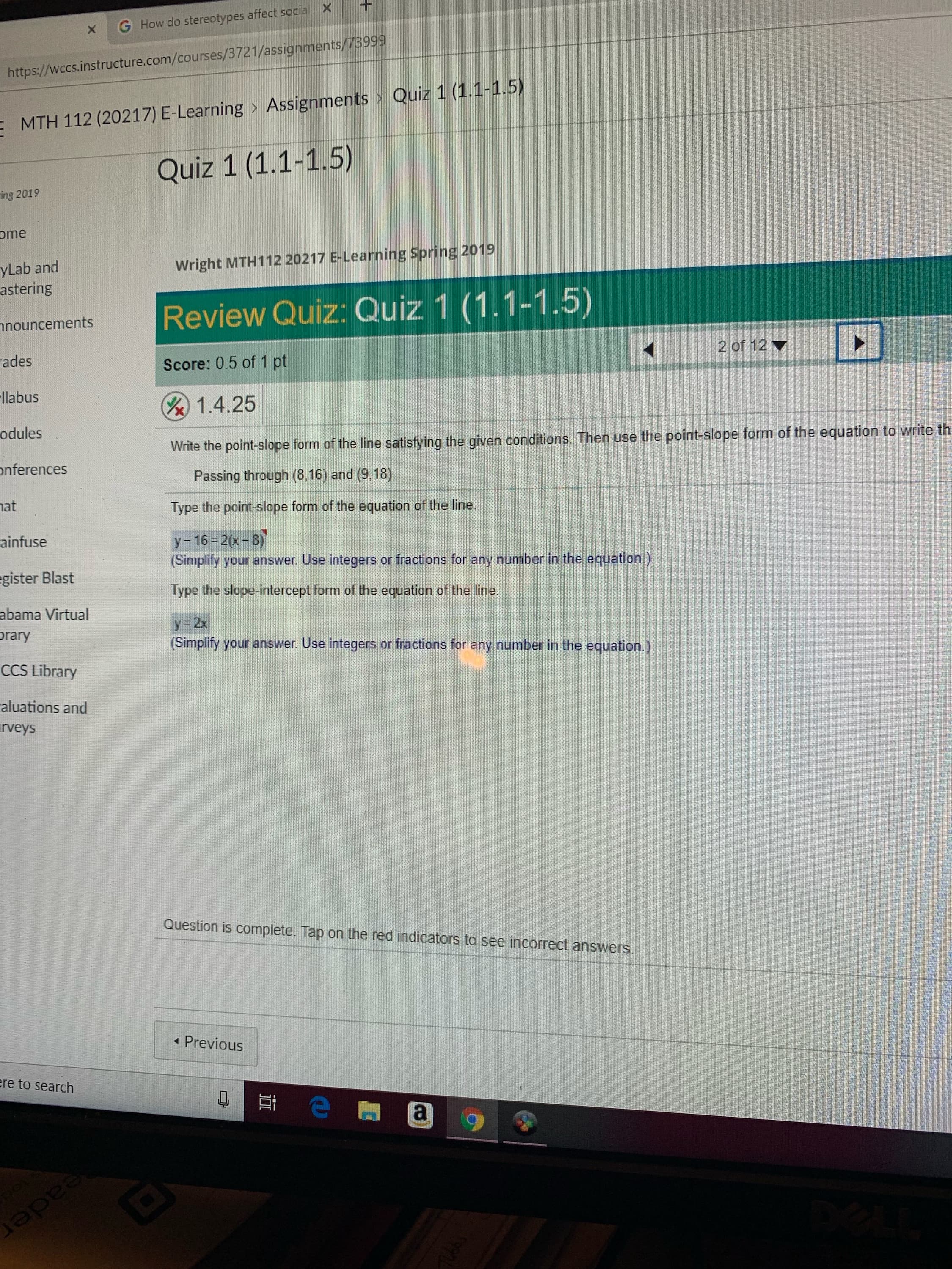 X G How do stereotypes affect social Xt
https://wccs.instructure.com/courses/3721/assignments/73999
MTH 112 (20217) E-Learning Assignments > Quiz 1 (1.1-1.5)
Quiz 1 (1.1-1.5)
ing 2019
ome
Wright MTH112 20217 E-Learning Spring 2019
yLab and
astering
nouncements
ades
llabus
odules
nferences
at
ainfuse
gister Blast
abama Virtual
rary
CCS Library
aluations and
rveys
Review Quiz: Quiz 1 (1.1-1.5)
Score: 0.5 of 1 pt
&1.4.25
2 of 12
the point-slope form of the line satisfying the given conditions. Then use the point-slope form of the equation to write th
Passing through (8,16) and (9.18)
Type the point-slope form of the equation of the line
у-16-2(x-8
(Simplify your answer. Use integers or fractions for any number in the equation.)
Type the slope-intercept form of the equation of the line
y=2x
(Simplify your answer. Use integers or fractions for any number in the equation.)
Question is complete. Tap on the red indicators to see incorrect answers
Previous
re to search
