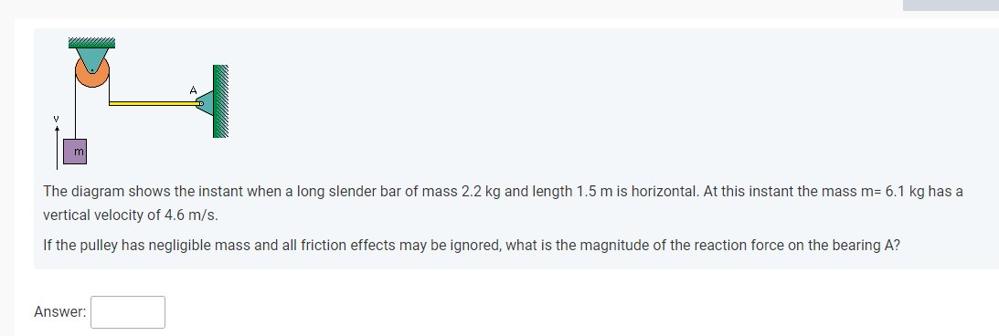 A
The diagram shows the instant when a long slender bar of mass 2.2 kg and length 1.5 m is horizontal. At this instant the mass m= 6.1 kg has a
vertical velocity of 4.6 m/s.
If the pulley has negligible mass and all friction effects may be ignored, what is the magnitude of the reaction force on the bearing A?
Answer:
