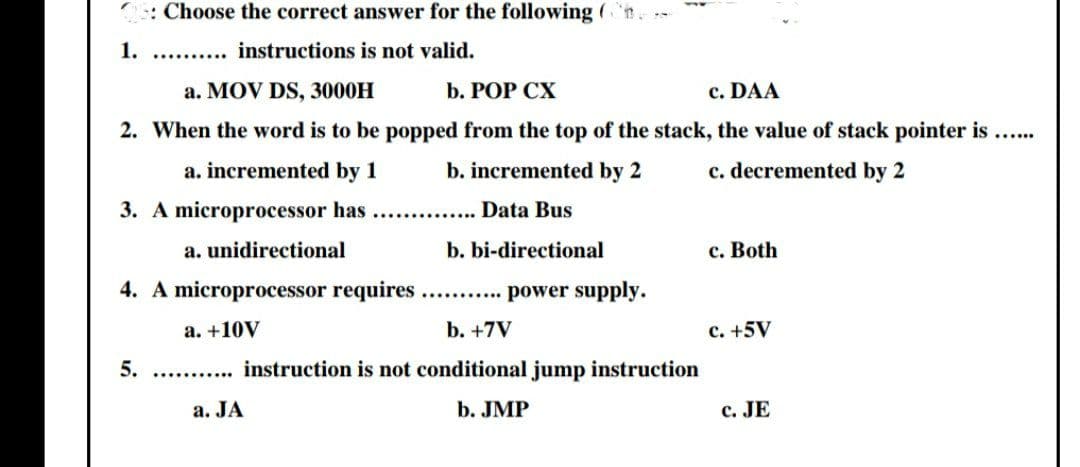 : Choose the correct answer for the following (n.
1. .. . instructions is not valid.
a. MOV DS, 3000H
b. РOP СХ
c. DAA
2. When the word is to be popped from the top of the stack, the value of stack pointer is...
a. incremented by 1
b. incremented by 2
c. decremented by 2
3. A microprocessor has .. . Data Bus
a. unidirectional
b. bi-directional
c. Both
4. A microprocessor requires... power supply.
a. +10V
b. +7V
c. +5V
5. . . instruction is not conditional jump instruction
a. JA
b. JMP
c. JE
