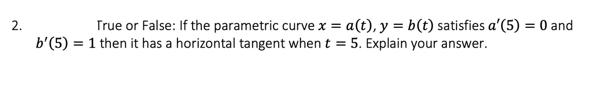 2.
b'(5)
True or False: If the parametric curve x = a(t), y = b (t) satisfies a' (5) = 0 and
1 then it has a horizontal tangent when t = 5. Explain your answer.