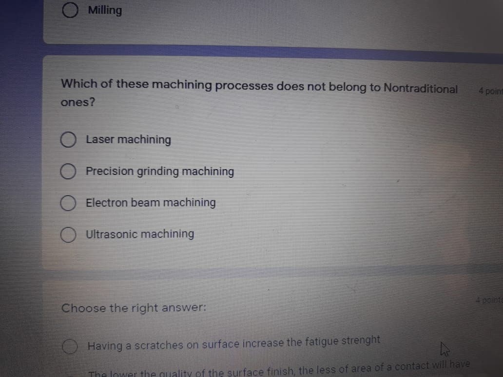 Milling
Which of these machining processes does not belong to Nontraditional
4point
ones?
Laser machining
Precision grinding machining
Electron beam machining
O Ultrasonic machining
peints
Choose the right answer:
Having a scratches on surface increase the fatigue strenght
The lower the quality of the surface finish, the less of area of a contact will have
