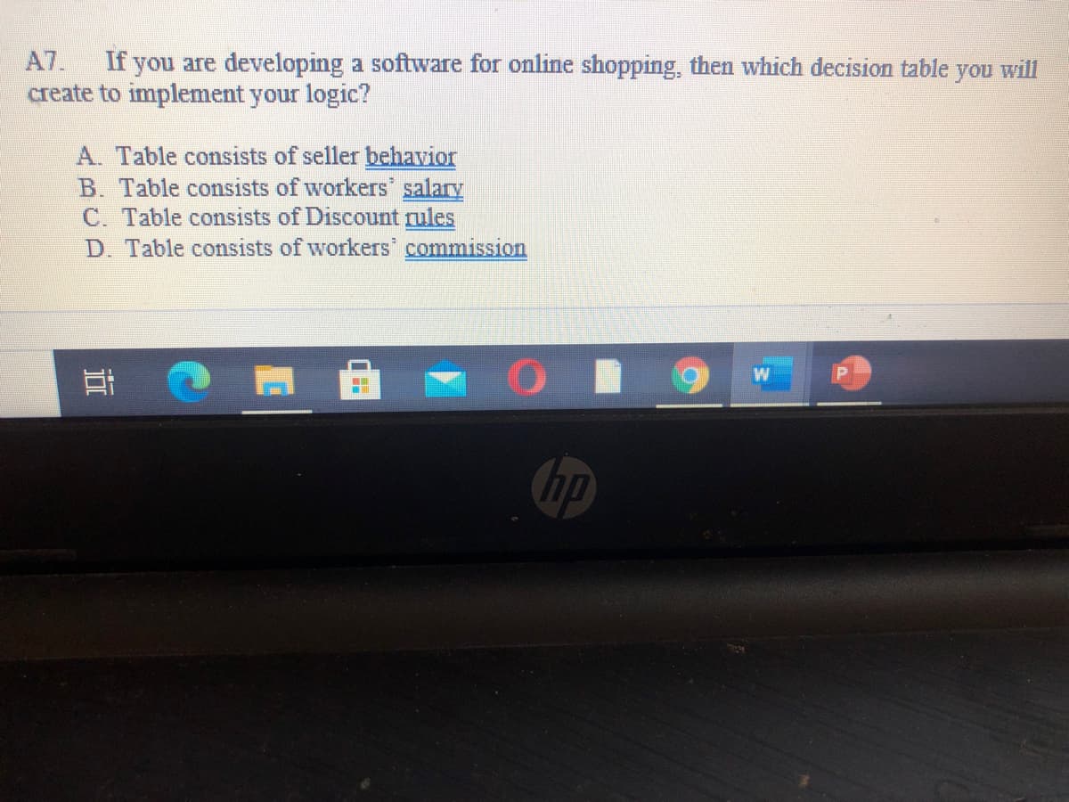 A7.
If you are developing a software for online shopping, then which decision table
create to implement your logic?
you
will
A. Table consists of seller behavior
B. Table consists of workers salary
C. Table consists of Discount rules
D. Table consists of workers commission
W
hp
近
