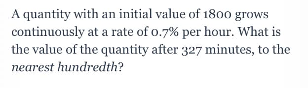 A quantity with an initial value of 1800 grows
continuously at a rate of o.7% per hour. What is
the value of the quantity after 327 minutes, to the
nearest hundredth?
