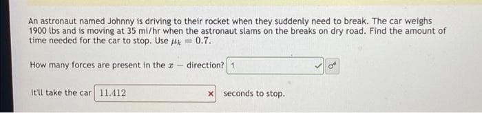 An astronaut named Johnny is driving to their rocket when they suddenly need to break. The car weighs
1900 lbs and is moving at 35 mi/hr when the astronaut slams on the breaks on dry road. Find the amount of
time needed for the car to stop. Use k = 0.7.
How many forces are present in the a
direction? 1
It'll take the car 11.412
x seconds to stop.