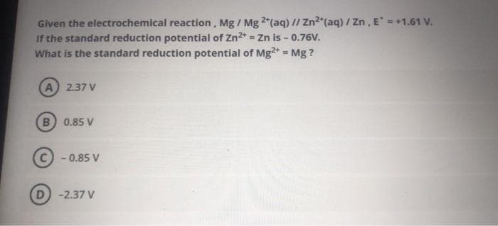 Given the electrochemical reaction, Mg/ Mg 2+ (aq) // Zn2+ (aq) / Zn, E = +1.61 V.
If the standard reduction potential of Zn²+ = Zn is - 0.76V.
What is the standard reduction potential of Mg2+ = Mg?
A) 2.37 V
B 0.85 V
Ⓒ-0.85 V
D) -2.37 V